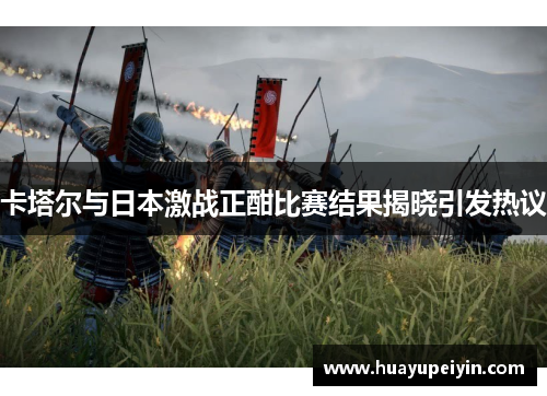 卡塔尔与日本激战正酣比赛结果揭晓引发热议