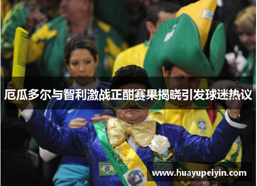 厄瓜多尔与智利激战正酣赛果揭晓引发球迷热议