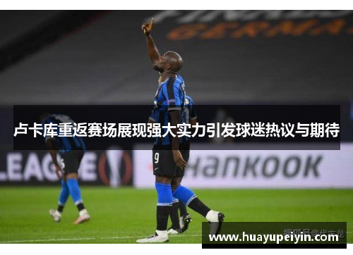 卢卡库重返赛场展现强大实力引发球迷热议与期待