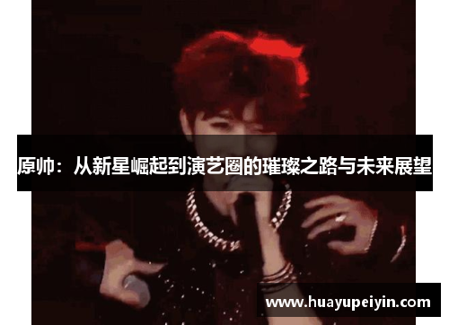 原帅：从新星崛起到演艺圈的璀璨之路与未来展望