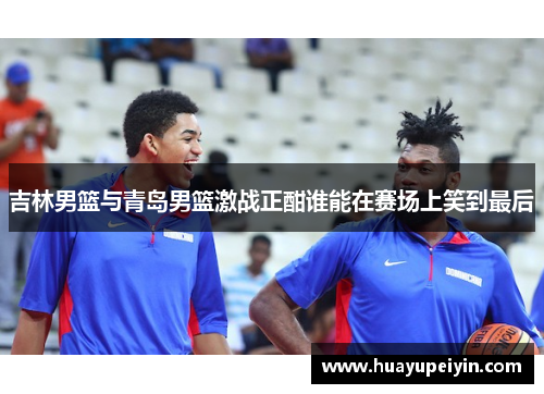 吉林男篮与青岛男篮激战正酣谁能在赛场上笑到最后