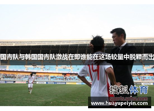 国青队与韩国国青队激战在即谁能在这场较量中脱颖而出