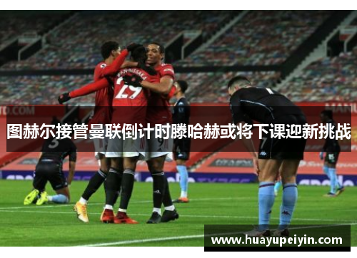 图赫尔接管曼联倒计时滕哈赫或将下课迎新挑战