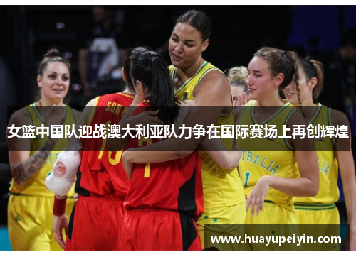 女篮中国队迎战澳大利亚队力争在国际赛场上再创辉煌