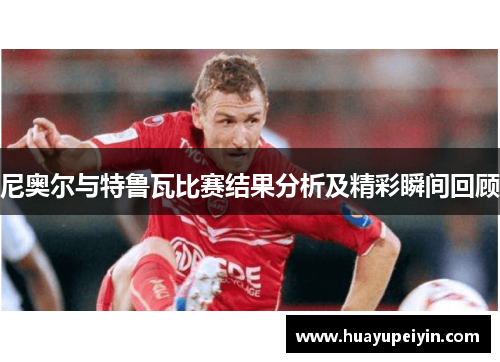尼奥尔与特鲁瓦比赛结果分析及精彩瞬间回顾