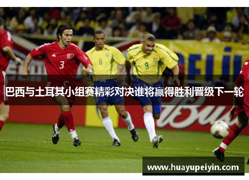 巴西与土耳其小组赛精彩对决谁将赢得胜利晋级下一轮