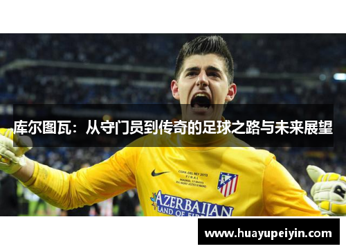 库尔图瓦：从守门员到传奇的足球之路与未来展望