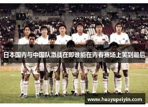 日本国青与中国队激战在即谁能在青春赛场上笑到最后